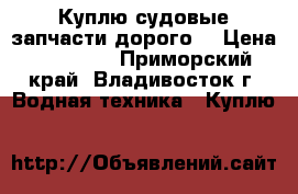Куплю судовые запчасти дорого! › Цена ­ 10 000 - Приморский край, Владивосток г. Водная техника » Куплю   